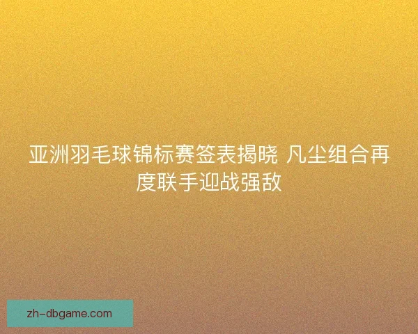 亚洲羽毛球锦标赛签表揭晓 凡尘组合再度联手迎战强敌